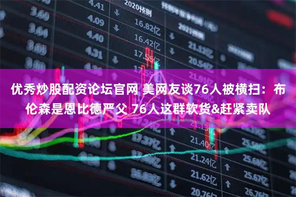 优秀炒股配资论坛官网 美网友谈76人被横扫：布伦森是恩比德严父 76人这群软货&赶紧卖队