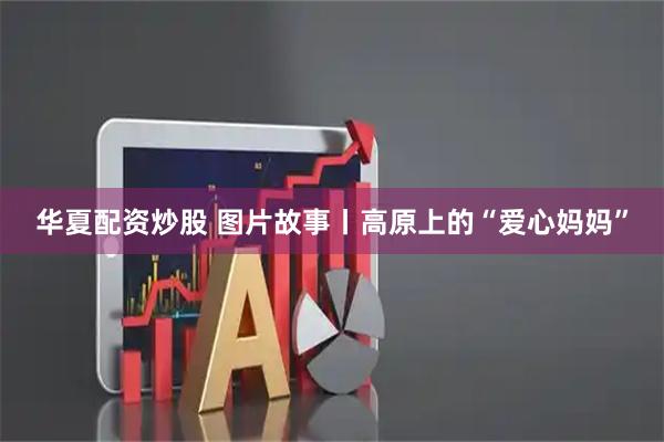 华夏配资炒股 图片故事丨高原上的“爱心妈妈”