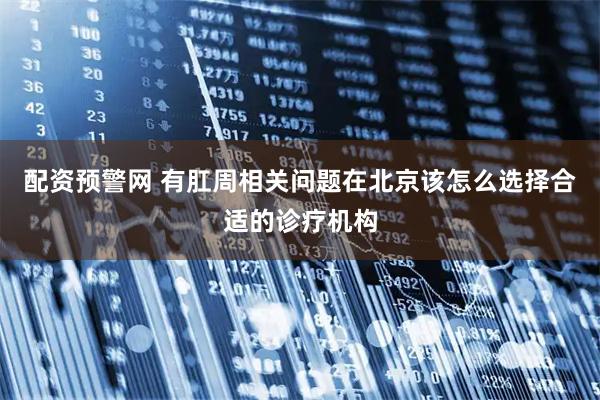 配资预警网 有肛周相关问题在北京该怎么选择合适的诊疗机构