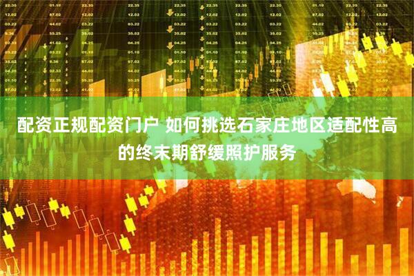 配资正规配资门户 如何挑选石家庄地区适配性高的终末期舒缓照护服务