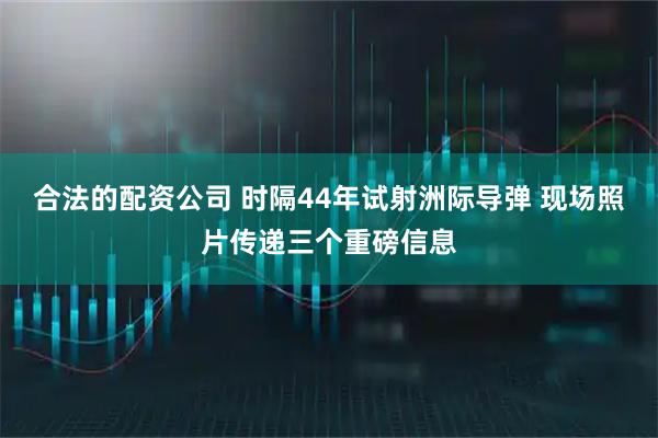 合法的配资公司 时隔44年试射洲际导弹 现场照片传递三个重磅信息