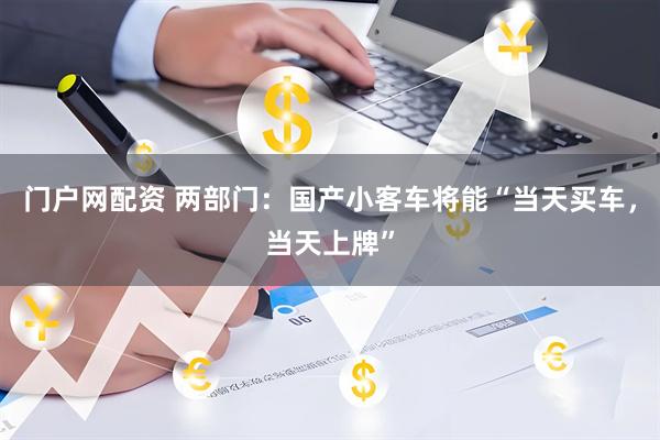 门户网配资 两部门：国产小客车将能“当天买车，当天上牌”