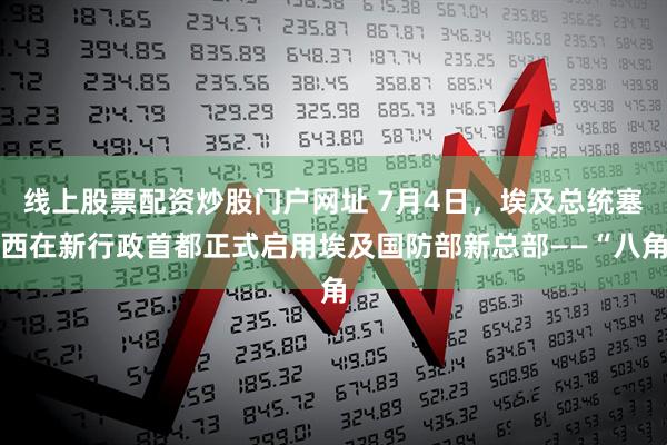 线上股票配资炒股门户网址 7月4日，埃及总统塞西在新行政首都正式启用埃及国防部新总部——“八角