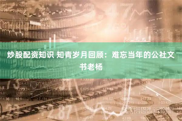 炒股配资知识 知青岁月回顾：难忘当年的公社文书老杨