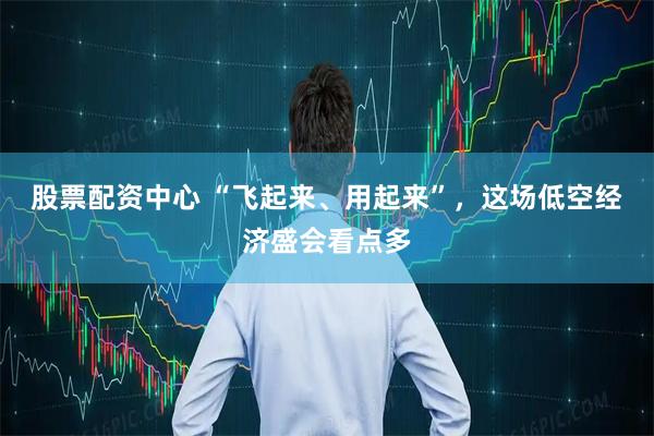 股票配资中心 “飞起来、用起来”，这场低空经济盛会看点多