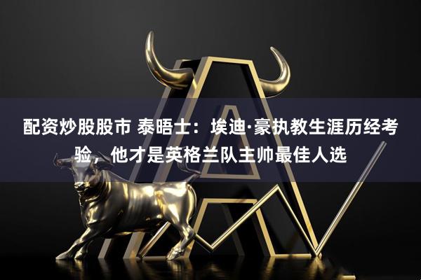 配资炒股股市 泰晤士：埃迪·豪执教生涯历经考验，他才是英格兰队主帅最佳人选