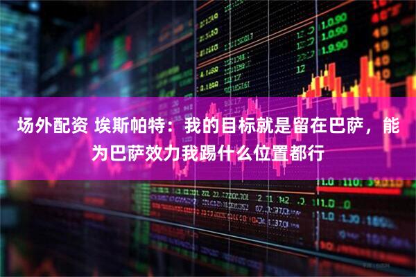 场外配资 埃斯帕特：我的目标就是留在巴萨，能为巴萨效力我踢什么位置都行