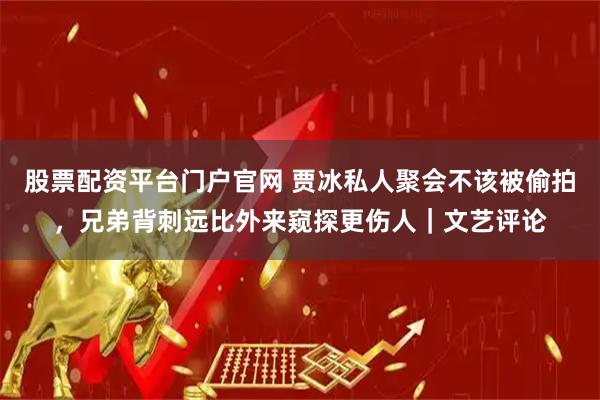 股票配资平台门户官网 贾冰私人聚会不该被偷拍，兄弟背刺远比外来窥探更伤人｜文艺评论