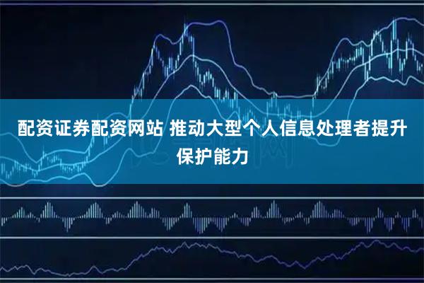 配资证券配资网站 推动大型个人信息处理者提升保护能力
