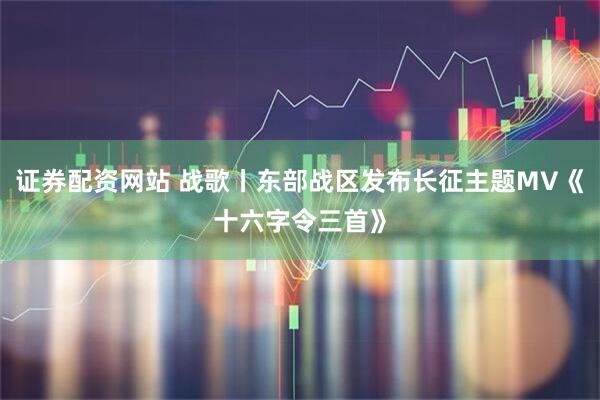 证券配资网站 战歌丨东部战区发布长征主题MV《十六字令三首》