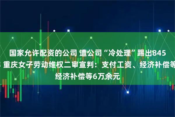 国家允许配资的公司 遭公司“冷处理”踢出845个工作群 重庆女子劳动维权二审宣判：支付工资、经济补偿等6万余元