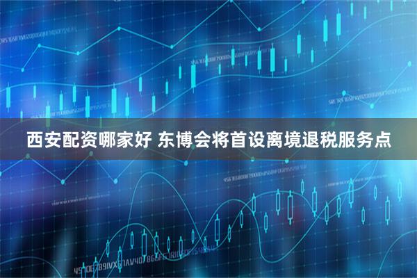 西安配资哪家好 东博会将首设离境退税服务点