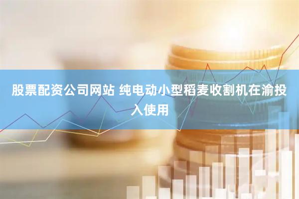 股票配资公司网站 纯电动小型稻麦收割机在渝投入使用