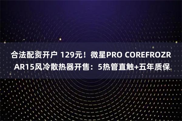 合法配资开户 129元！微星PRO COREFROZR AR15风冷散热器开售：5热管直触+五年质保
